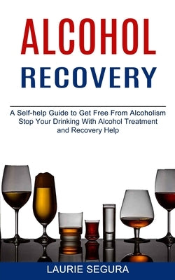 Alcohol Recovery: A Self-help Guide to Get Free From Alcoholism (Stop Your Drinking With Alcohol Treatment and Recovery Help) by Segura, Laurie