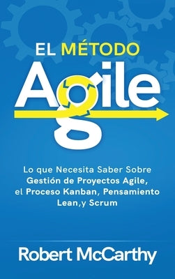El Método Agile: Lo que Necesita Saber Sobre Gestión de Proyectos Agile, el Proceso Kanban, Pensamiento Lean, y Scrum by McCarthy, Robert