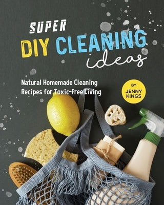 Super DIY Cleaning Ideas: Natural Homemade Cleaning Recipes for Toxic-Free Living by Kings, Jenny