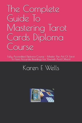 The Complete Guide To Mastering Tarot Cards Diploma Course: Fully Accredited Diploma Course - Master The Art Of Tarot To Give Accurate Readings For Yo by Wells, Karen E.