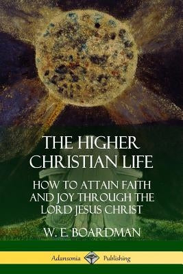 The Higher Christian Life: How to Attain Faith and Joy Through the Lord Jesus Christ by Boardman, W. E.