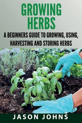 Growing Herbs: A Beginners Guide to Growing, Using, Harvesting and Storing Herbs Paperback Independently Published