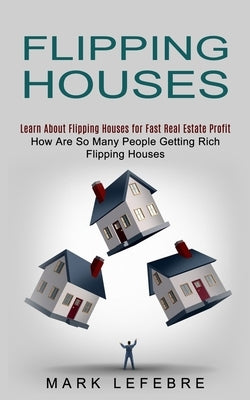 Flipping Houses: Learn About Flipping Houses for Fast Real Estate Profit (How Are So Many People Getting Rich Flipping Houses) by Lefebre, Mark