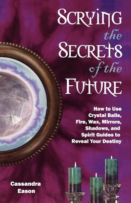 Scrying the Secrets of the Future: How to Use Crystal Ball, Fire, Wax, Mirrors, Shadows, and Spirit Guides to Reveal Your Destiny by Eason, Cassandra