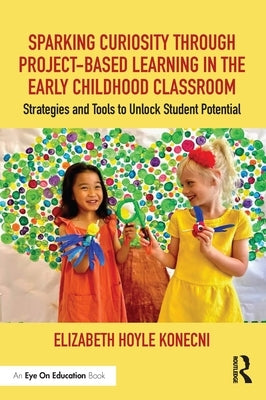 Sparking Curiosity Through Project-Based Learning in the Early Childhood Classroom: Strategies and Tools to Unlock Student Potential by Hoyle Konecni, Elizabeth