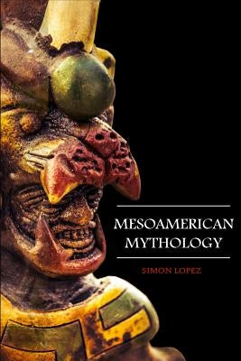 Mesoamerican Mythology: Fascinating Myths and Legends of Gods, Goddesses, Heroes and Monster from the Ancient Maya, Inca and Aztec Mythology by Lopez, Simon