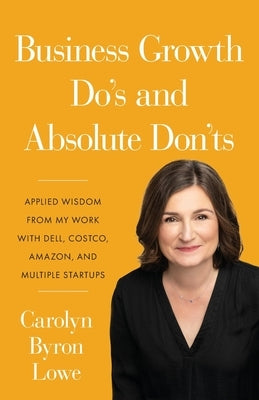 Business Growth Do's and Absolute Don'ts: Applied Wisdom from My Work with Dell, Costco, Amazon, and Multiple Start-ups by Lowe, Carolyn Byron