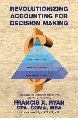 Revolutionizing Accounting for Decision Making: Combining the Disciplines of Lean with Activity Based Costing by Francis X. Ryan, Cpa Cgma