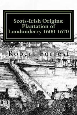 Scots-Irish Origins: Plantation of Londonderry 1600-1670: SCOTS-IRISH ORIGINS 1600-1800 A.D. GENEALOGICAL GLEANINGS OF THE SCOTS-IRISH PART by Forrest, Robert