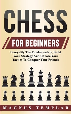 Chess For Beginners: Demystify The Fundamentals, Build Your Strategy And Choose Your Tactics To Conquer Your Friends by Templar, Magnus