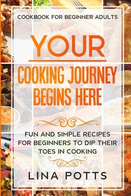 Cookbook For Beginners Adults: YOUR COOKING JOURNEY BEINGS HERE - Fun and Simple Recipes for Beginners To Dip Your Toes in Cooking! by Potts, Lina