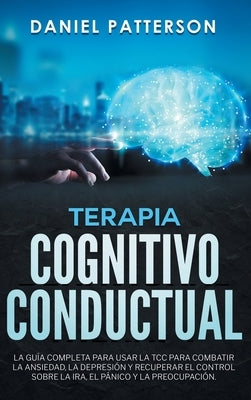 Terapia Cognitivo-Conductual: La Guía Completa para Usar la TCC para Combatir la Ansiedad, la Depresión y Recuperar el Control sobre la Ira, el Páni by Patterson, Daniel