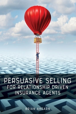 Persuasive Selling for Relationship Driven Insurance Agents by Ahearn, Brian