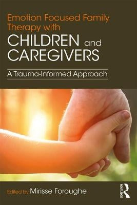 Emotion Focused Family Therapy with Children and Caregivers: A Trauma-Informed Approach by Foroughe, Mirisse