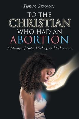 To the Christian Who Had an Abortion: A Message of Hope, Healing, and Deliverance by Stroman, Tiffany