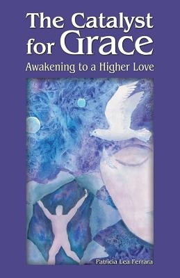 The Catalyst for Grace: Awakening to a Higher Love by Ferrara, Patricia Lea