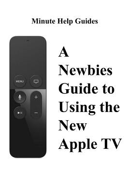 A Newbies Guide to Using the New Apple TV (Fourth Generation): The Beginners Guide to Using Guide to Using Siri, the Touch Surface Remote, and More by Minute Help Guides