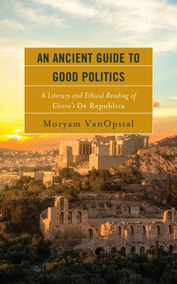 An Ancient Guide to Good Politics: A Literary and Ethical Reading of Cicero's De Republica by Vanopstal, Moryam