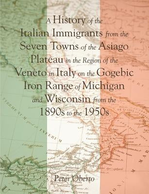 A History of the Italian Immigrants from the Seven Towns of the Asiago Plateau in the Region of the Veneto in Italy on the Gogebic Iron Range of Michi by Oberto, Peter