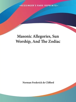 Masonic Allegories, Sun Worship, And The Zodiac by De Clifford, Norman Frederick