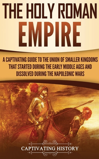 The Holy Roman Empire: A Captivating Guide to the Union of Smaller Kingdoms That Started During the Early Middle Ages and Dissolved During th by History, Captivating