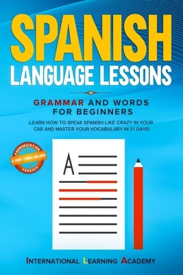 Spanish Language Lessons: Grammar and Words for Beginners. Learn How to Speak Spanish Like Crazy in Your Car and Master Your Vocabulary in 21 Da by Academy, International Learning