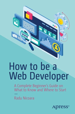 How to Be a Web Developer: A Complete Beginner's Guide on What to Know and Where to Start by Nicoara, Radu