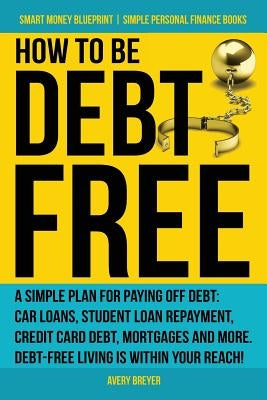 How to Be Debt Free: A Simple Plan for Paying Off Debt: Car Loans, Student Loan Repayment, Credit Card Debt, Mortgages, and More. Debt-Free by Breyer, Avery