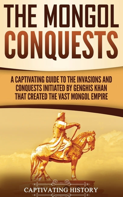 The Mongol Conquests: A Captivating Guide to the Invasions and Conquests Initiated by Genghis Khan That Created the Vast Mongol Empire by History, Captivating