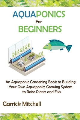 Aquaponics for Beginners: An Aquaponic Gardening Book to Building Your Own Aquaponics Growing System to Raise Plants and Fish by Mitchell, Garrick