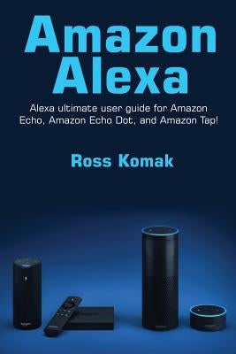 Amazon Alexa: Amazon Alexa ultimate user guide for Amazon Echo, Amazon Echo Dot, and Amazon Tap! by Komak, Ross