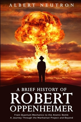 A Brief History of Robert Oppenheimer - From Quantum Mechanics to the Atomic Bomb: A Journey Through the Manhattan Project and Beyond by Neutron, Albert