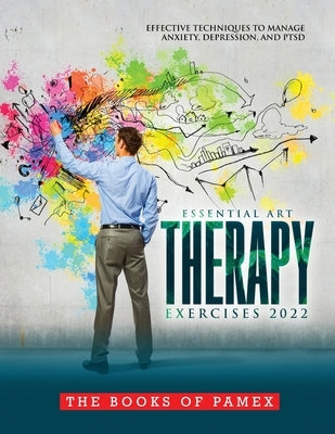 Essential Art Therapy Exercises 2022: Effective Techniques to Manage Anxiety, Depression, and Ptsd by The Books of Pamex