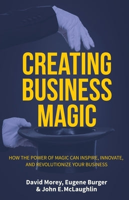 Creating Business Magic: How the Power of Magic Can Inspire, Innovate, and Revolutionize Your Business (Magicians' Secrets That Could Make You by Morey, David