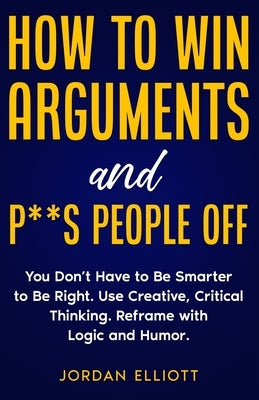 How to Win Arguments and P**s People Off. You Don't Have to Be Smarter to Be Right. Use Creative Critical Thinking. Reframe with Logic and Humor. by Elliott, Jordan
