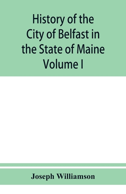 History of the City of Belfast in the State of Maine: From Its First Settlement in 1770 to 1875, Volume 1 by Williamson, Joseph