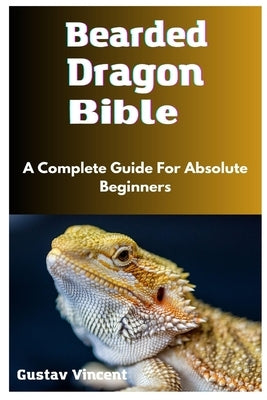 Bearded Dragon Bible: A Complete Guide For Absolute Beginners by Vincent, Gustav