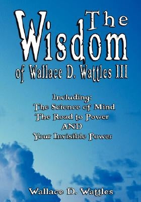 The Wisdom of Wallace D. Wattles III - Including: The Science of Mind, The Road to Power AND Your Invisible Power by Wattles, Wallace D.