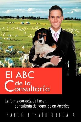 El ABC de La Consultoria: La Forma Correcta de Hacer Consultoria de Negocios En America. by Ojeda, Pablo