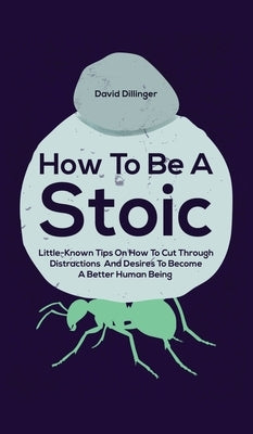 How To Be A Stoic: Little-Known Tips On How To Cut Through Distractions And Desires To Become A Better Human Being by Dillinger, David