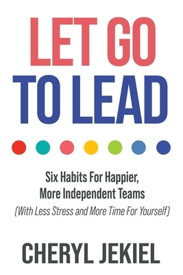 Let Go to Lead: Six Habits For Happier, More Independent Teams (With Less Stress and More Time For Yourself) by Jekiel, Cheryl