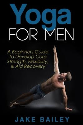 Yoga For Men: A Beginners Guide To Develop Core Strength, Flexibility and Aid Recovery by Bailey, Jake