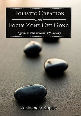 Holistic Creation and Focus Zone Chi Gong: A guide to non dualistic self inquiry by Kupisz, Aleksander