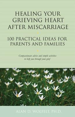 Healing Your Grieving Heart After Miscarriage: 100 Practical Ideas for Parents and Families by Wolfelt, Alan D.