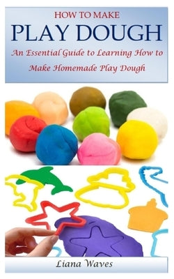 How to Make Play Dough: An Essential Guide to Learning How to Make Homemade Play Dough by Waves, Liana