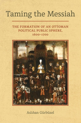 Taming the Messiah: The Formation of an Ottoman Political Public Sphere, 1600-1700 by Gurbuzel, Aslihan