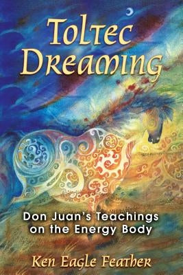 Toltec Dreaming: Don Juan's Teachings on the Energy Body by Eagle Feather, Ken
