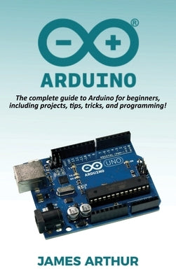 Arduino: The complete guide to Arduino for beginners, including projects, tips, tricks, and programming! by Arthur, James