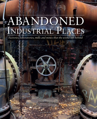 Abandoned Industrial Places: Factories, Laboratories, Mills and Mines That the World Left Behind by Ross, David