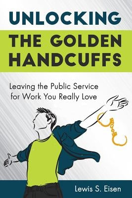 Unlocking the Golden Handcuffs: Leaving the Public Service for Work You Really Love by Eisen, Lewis S.